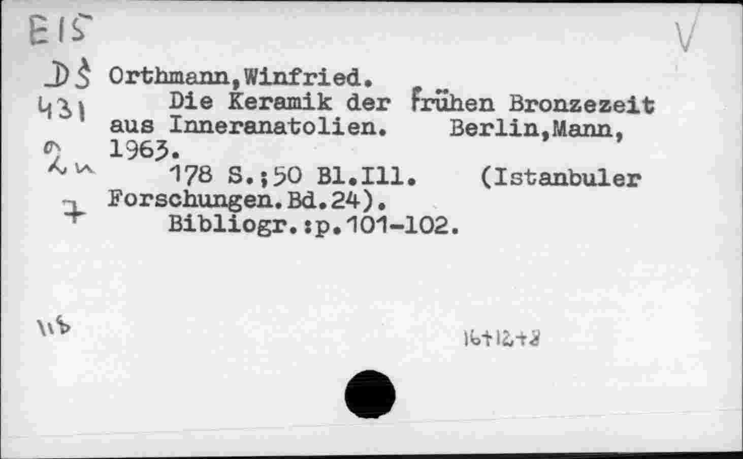 ﻿Eis'
J) 3 Orthmann,Winfried.
ц^і Die Keramik der Frühen Bronzezeit aus Inneranatolien.	Berlin,Mann.
1965.
178 S.00 Bl.Ill. (Istanbuler -L Forschungen. Bd. 24),
Bibliogr. : p. 101 -102.
